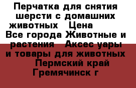 Перчатка для снятия шерсти с домашних животных › Цена ­ 100 - Все города Животные и растения » Аксесcуары и товары для животных   . Пермский край,Гремячинск г.